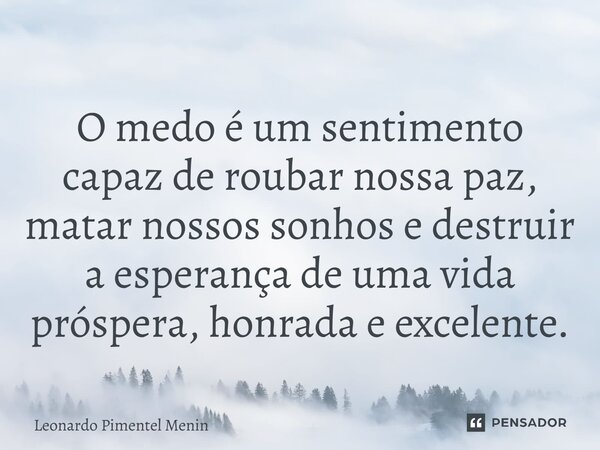 O medo é um sentimento capaz de roubar nossa paz, matar nossos sonhos e destruir a esperança de uma vida próspera, honrada e excelente.... Frase de Leonardo Pimentel Menin.