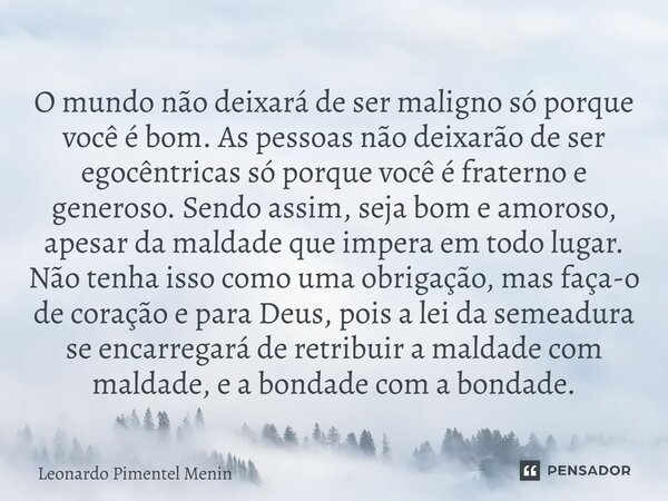 O mundo não deixará de ser maligno só porque você é bom. As pessoas não deixarão de ser egocêntricas só porque você é fraterno e generoso. Sendo assim, seja bom... Frase de Leonardo Pimentel Menin.