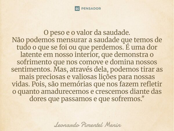 O peso e o valor da saudade. Não podemos mensurar a saudade que temos de tudo o que se foi ou que perdemos. É uma dor latente em nosso interior, que demonstra o... Frase de Leonardo Pimentel Menin.