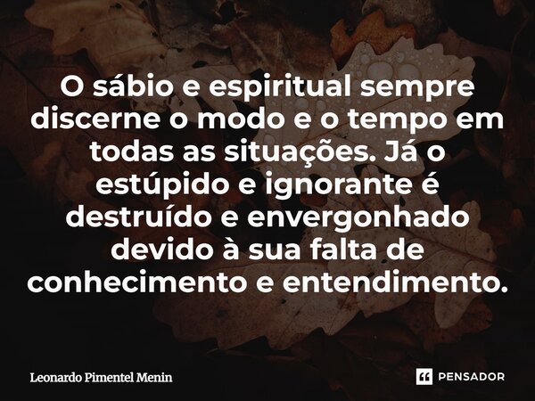 O sábio e espiritual sempre discerne o modo e o tempo em todas as situações. Já o estúpido e ignorante é destruído e envergonhado devido à sua falta de conhecim... Frase de Leonardo Pimentel Menin.