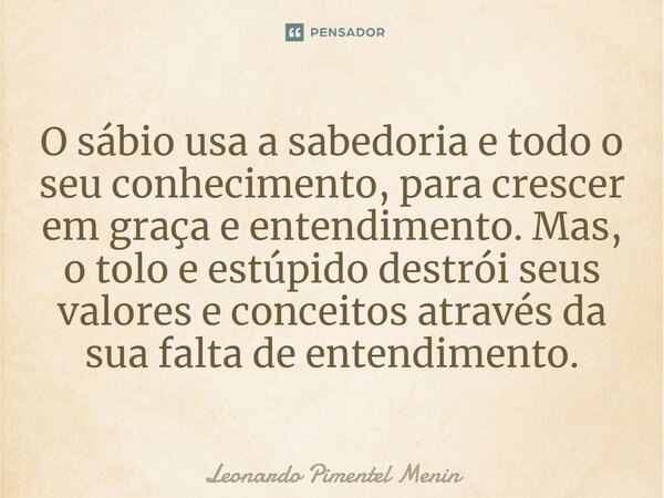 O sábio usa a sabedoria e todo o seu conhecimento, para crescer em graça e entendimento. Mas, o tolo e estúpido destrói seus valores e conceitos através da sua ... Frase de Leonardo Pimentel Menin.
