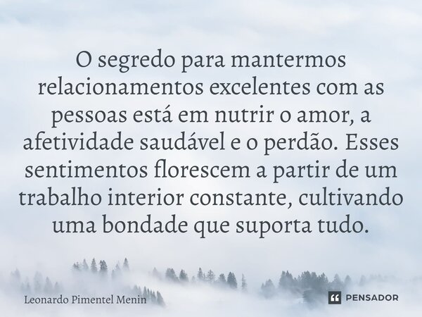 ⁠O segredo para mantermos relacionamentos excelentes com as pessoas está em nutrir o amor, a afetividade saudável e o perdão. Esses sentimentos florescem a part... Frase de Leonardo Pimentel Menin.