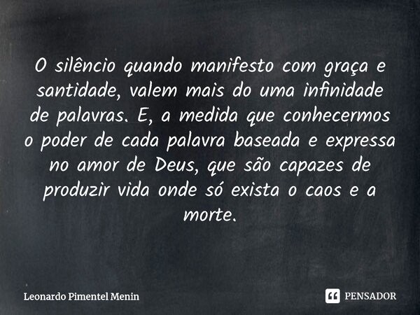 O silêncio quando manifesto com graça e santidade, valem mais do uma infinidade de palavras. E, a medida que conhecermos o poder de cada palavra baseada e expre... Frase de Leonardo Pimentel Menin.