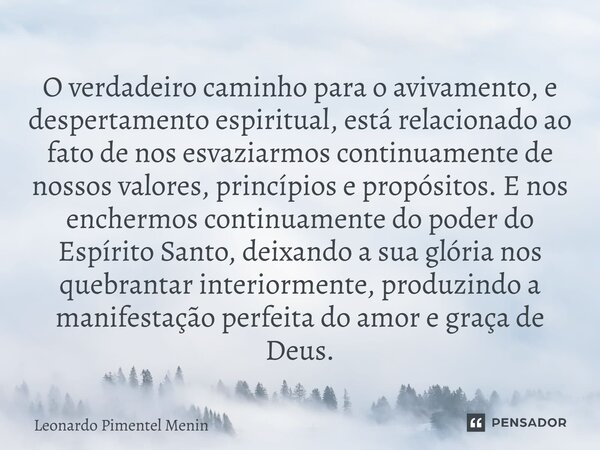 O verdadeiro caminho para o avivamento, e despertamento espiritual, está relacionado ao fato de nos esvaziarmos continuamente de nossos valores, princípios e pr... Frase de Leonardo Pimentel Menin.