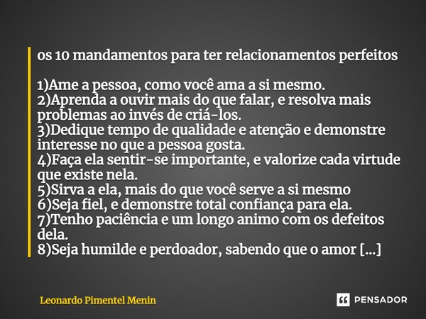 os 10 mandamentos para ter relacionamentos perfeitos 1)Ame a pessoa, como você ama a si mesmo. 2)Aprenda a ouvir mais do que falar, e resolva mais problemas ao ... Frase de Leonardo Pimentel Menin.