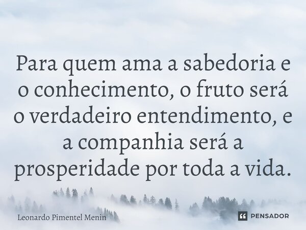 Para quem ama a sabedoria e o conhecimento, o fruto será o verdadeiro entendimento, e a companhia será a prosperidade por toda a vida.... Frase de Leonardo Pimentel Menin.