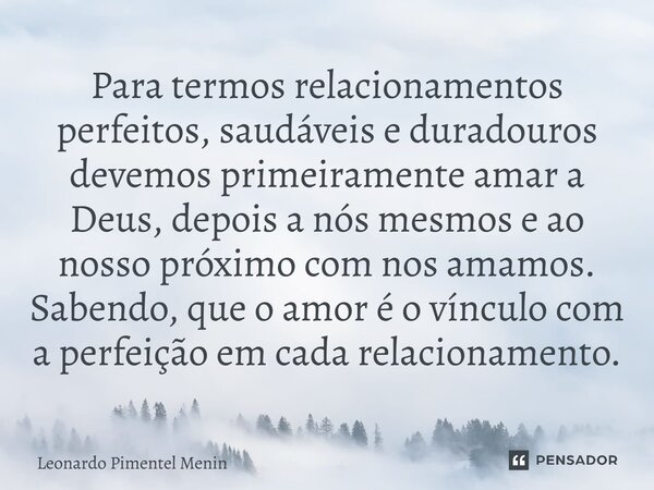 ⁠Para termos relacionamentos perfeitos, saudáveis e duradouros devemos primeiramente amar a Deus, depois a nós mesmos e ao nosso próximo com nos amamos. Sabendo... Frase de Leonardo Pimentel Menin.