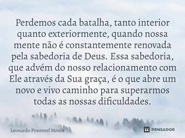 ⁠Perdemos cada batalha, tanto interior quanto exteriormente, quando nossa mente não é constantemente renovada pela sabedoria de Deus. Essa sabedoria, que advém ... Frase de Leonardo Pimentel Menin.