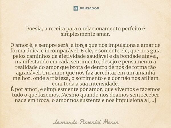 Poesia, a receita para o relacionamento perfeito é simplesmente amar. O amor é, e sempre será, a força que nos impulsiona a amar de forma única e incomparável. ... Frase de Leonardo Pimentel Menin.