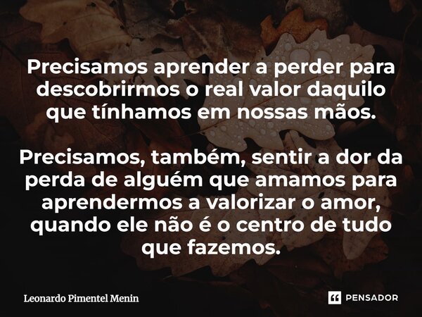 ⁠Precisamos aprender a perder para descobrirmos o real valor daquilo que tínhamos em nossas mãos. Precisamos, também, sentir a dor da perda de alguém que amamos... Frase de Leonardo Pimentel Menin.