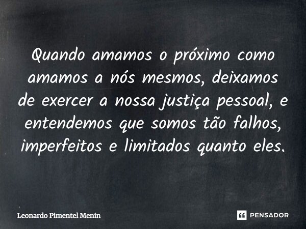 Quando amamos o próximo como amamos a nós mesmos, deixamos de exercer a nossa justiça pessoal, e entendemos que somos tão falhos, imperfeitos e limitados quanto... Frase de Leonardo Pimentel Menin.