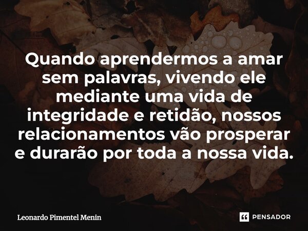 Quando aprendermos a amar sem palavras, vivendo ele mediante uma vida de integridade e retidão, nossos relacionamentos vão prosperar ⁠e durarão por toda a nossa... Frase de Leonardo Pimentel Menin.