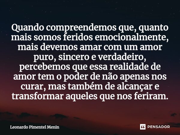 Quando compreendemos que, quanto mais somos feridos emocionalmente, mais devemos amar com um amor puro, sincero e verdadeiro, percebemos que essa realidade de a... Frase de Leonardo Pimentel Menin.