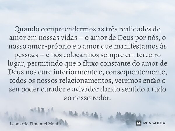 Quando compreendermos as três realidades do amor em nossas vidas – o amor de Deus por nós, o nosso amor-próprio e o amor que manifestamos às pessoas – e nos col... Frase de Leonardo Pimentel Menin.