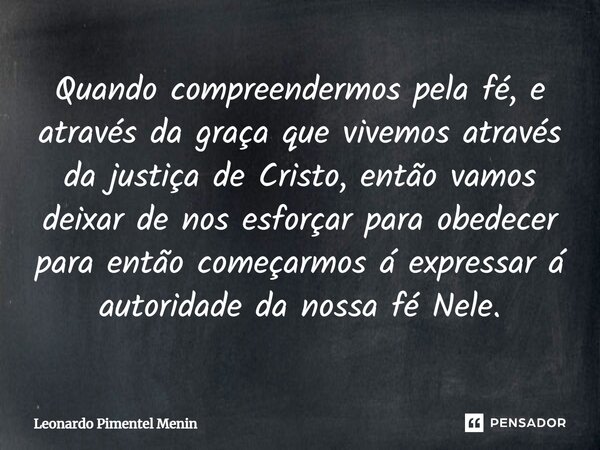 Quando compreendermos pela fé, e através da graça que vivemos através da justiça de Cristo, então vamos deixar de nos esforçar para obedecer para então começarm... Frase de Leonardo Pimentel Menin.