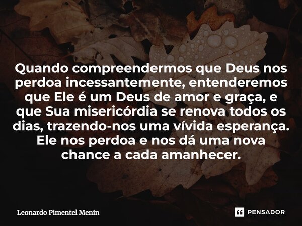 Quando compreendermos que Deus nos perdoa incessantemente, entenderemos que Ele é um Deus de amor e graça, e que Sua misericórdia se renova todos os dias, traze... Frase de Leonardo Pimentel Menin.