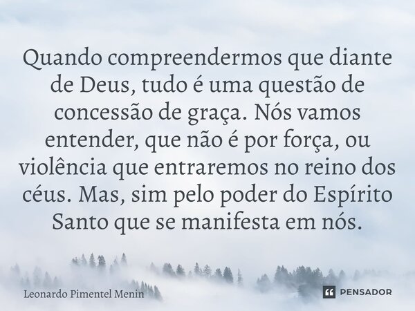 Quando compreendermos que diante de Deus, tudo é uma questão de concessão de graça. Nós vamos entender, que não é por força, ou violência que entraremos no rein... Frase de Leonardo Pimentel Menin.