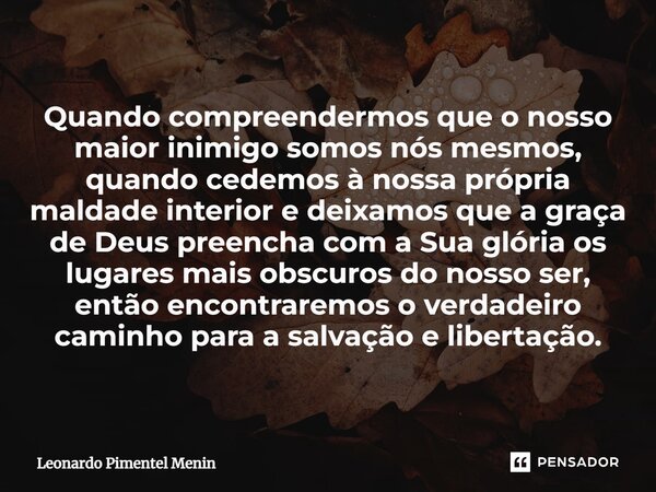 Quando compreendermos que o nosso maior inimigo somos nós mesmos, quando cedemos à nossa própria maldade interior e deixamos que a graça de Deus preencha com a ... Frase de Leonardo Pimentel Menin.