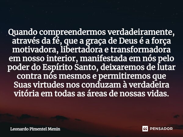 Quando compreendermos verdadeiramente, através da fé, que a graça de Deus é a força motivadora, libertadora e transformadora em nosso interior, manifestada em n... Frase de Leonardo Pimentel Menin.