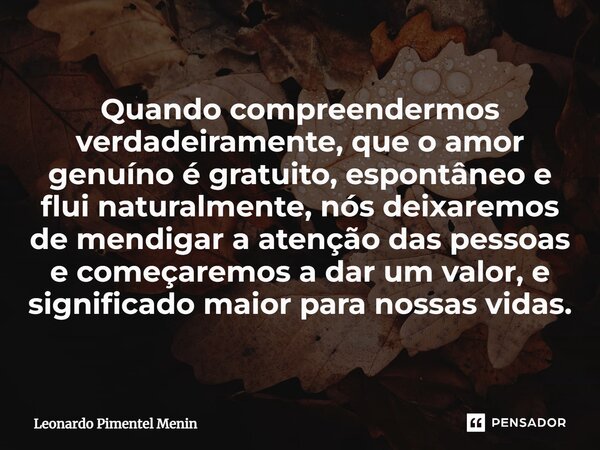 Quando compreendermos verdadeiramente, que o amor genuíno é gratuito, espontâneo e flui naturalmente, nós deixaremos de mendigar a atenção das pessoas e começar... Frase de Leonardo Pimentel Menin.