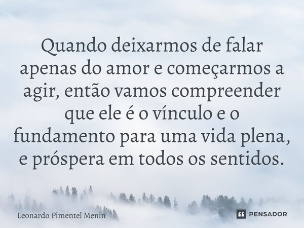 ⁠Quando deixarmos de falar apenas do amor e começarmos a agir, então vamos compreender que ele é o vínculo e o fundamento para uma vida plena, e próspera em tod... Frase de Leonardo Pimentel Menin.