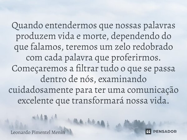 Quando entendermos que nossas palavras produzem vida e morte, dependendo do que falamos, teremos um zelo redobrado com cada palavra que proferirmos. Começaremos... Frase de Leonardo Pimentel Menin.