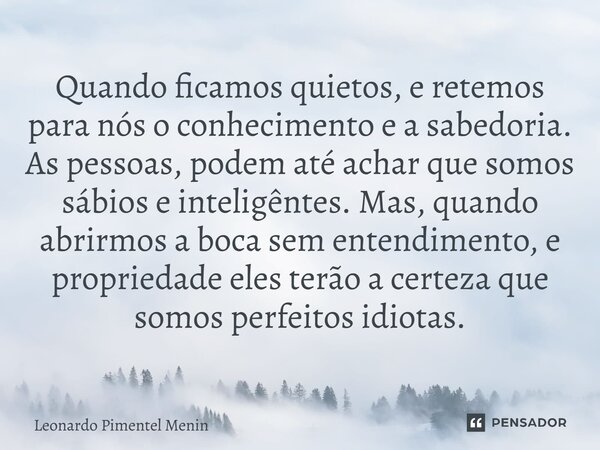 Quando ficamos quietos, e retemos para nós o conhecimento e a sabedoria. As pessoas, podem até achar que somos sábios e inteligêntes. Mas, quando abrirmos a boc... Frase de Leonardo Pimentel Menin.