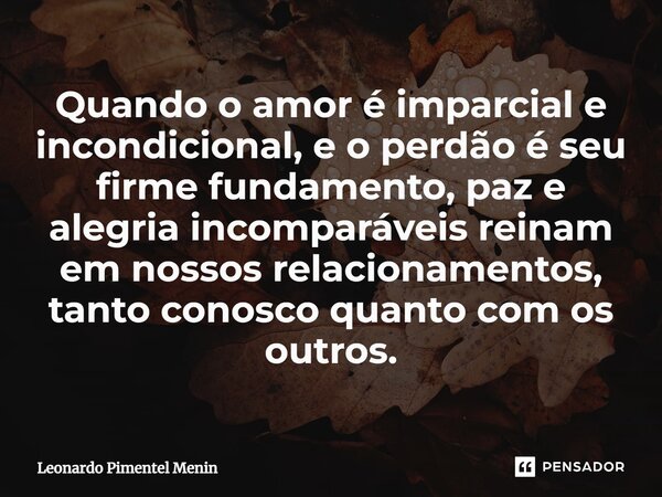 ⁠Quando o amor é imparcial e incondicional, e o perdão é seu firme fundamento, paz e alegria incomparáveis reinam em nossos relacionamentos, tanto conosco quant... Frase de Leonardo Pimentel Menin.