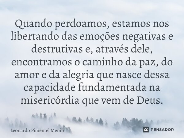 Quando perdoamos, estamos nos libertando das emoções negativas e destrutivas e, através dele, encontramos o caminho da paz, do amor e da alegria que nasce dessa... Frase de Leonardo Pimentel Menin.