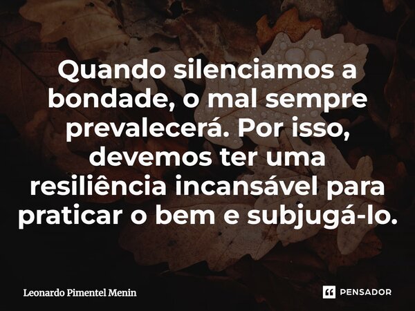 Quando silenciamos a bondade, o mal sempre prevalecerá. Por isso, devemos ter uma resiliência incansável para praticar o bem e subjugá-lo.... Frase de Leonardo Pimentel Menin.
