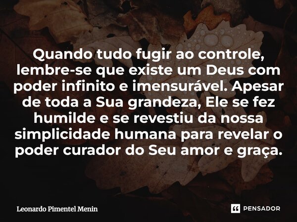 Quando tudo fugir ao controle, lembre-se que existe um Deus com poder infinito e imensurável. Apesar de toda a Sua grandeza, Ele se fez humilde e se revestiu da... Frase de Leonardo Pimentel Menin.