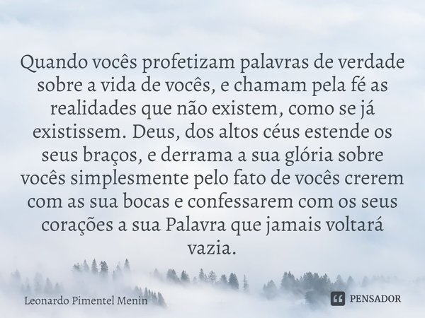 Quando vocês profetizam palavras de verdade sobre a vida de vocês, e chamam pela fé as realidades que não existem, como se já existissem. Deus, dos altos céus e... Frase de Leonardo Pimentel Menin.