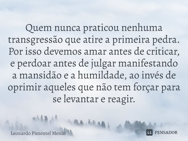 ⁠Quem nunca praticou nenhuma transgressão que atire a primeira pedra. Por isso devemos amar antes de criticar, e perdoar antes de julgar manifestando a mansidão... Frase de Leonardo Pimentel Menin.