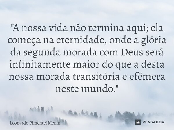 "A nossa vida não termina aqui; ela começa na eternidade, onde a glória da segunda morada com Deus será infinitamente maior do que a desta nossa morada tra... Frase de Leonardo Pimentel Menin.