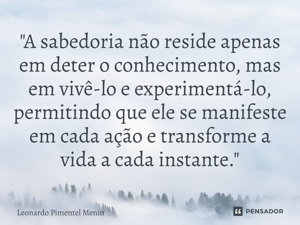 "A sabedoria não reside apenas em deter o conhecimento, mas em vivê-lo e experimentá-lo, permitindo que ele se manifeste em cada ação e transforme a vida a... Frase de Leonardo Pimentel Menin.