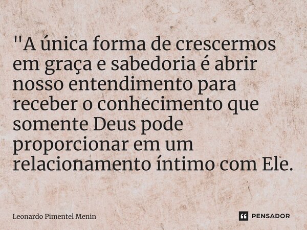 "A única forma de crescermos em graça e sabedoria é abrir nosso entendimento para receber o conhecimento que somente Deus pode proporcionar em um relaciona... Frase de Leonardo Pimentel Menin.