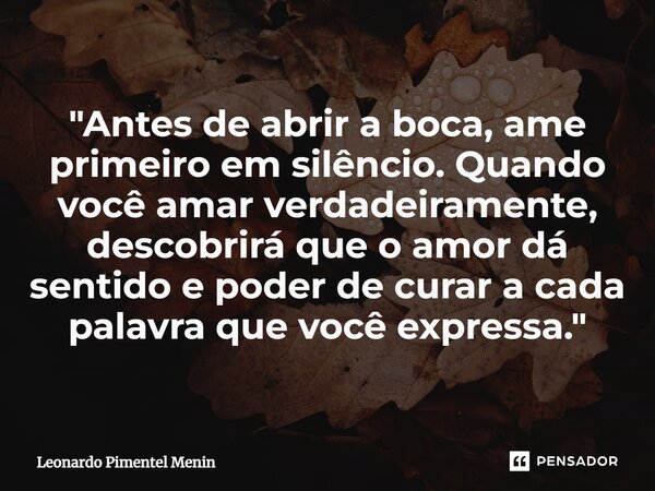 "Antes de abrir a boca, ame primeiro em silêncio. Quando você amar verdadeiramente, descobrirá que o amor dá sentido e poder de curar a cada palavra que vo... Frase de Leonardo Pimentel Menin.