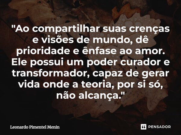 "Ao compartilhar suas crenças e visões de mundo, dê prioridade e ênfase ao amor. Ele possui um poder curador e transformador, capaz de gerar vida onde a te... Frase de Leonardo Pimentel Menin.