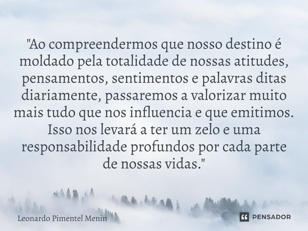 "Ao compreendermos que nosso destino é moldado pela totalidade de nossas atitudes, pensamentos, sentimentos e palavras ditas diariamente, passaremos a valo... Frase de Leonardo Pimentel Menin.