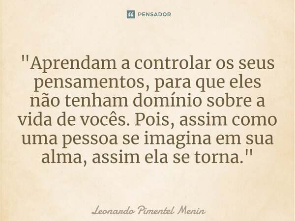 "Aprendam a controlar os seus pensamentos, para que eles não tenham domínio sobre a vida de vocês. Pois, assim como uma pessoa se imagina em sua alma, assi... Frase de Leonardo Pimentel Menin.