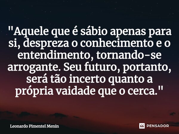 "Aquele que é sábio apenas para si, despreza o conhecimento e o entendimento, tornando-se arrogante. Seu futuro, portanto, será tão incerto quanto a própri... Frase de Leonardo Pimentel Menin.