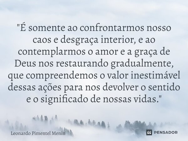 "É somente ao confrontarmos nosso caos e desgraça interior, e ao contemplarmos o amor e a graça de Deus nos restaurando gradualmente, que compreendemos o v... Frase de Leonardo Pimentel Menin.