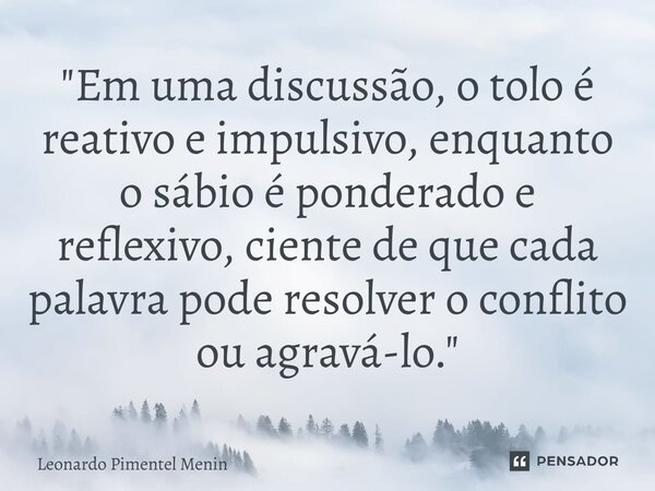 "Em uma discussão, o tolo é reativo e impulsivo, enquanto o sábio é ponderado e reflexivo, ciente de que cada palavra pode resolver o conflito ou agravá-lo... Frase de Leonardo Pimentel Menin.