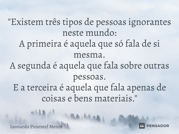 "Existem três tipos de pessoas ignorantes neste mundo: A primeira é aquela que só fala de si mesma. A segunda é aquela que fala sobre outras pessoas. E a t... Frase de Leonardo Pimentel Menin.