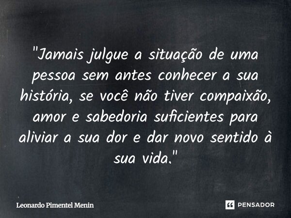 "Jamais julgue a situação de uma pessoa sem antes conhecer a sua história, se você não tiver compaixão, amor e sabedoria suficientes para aliviar a sua dor... Frase de Leonardo Pimentel Menin.