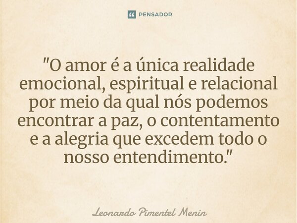 "O amor é a única realidade emocional, espiritual e relacional por meio da qual nós podemos encontrar a paz, o contentamento e a alegria que excedem todo o... Frase de Leonardo Pimentel Menin.