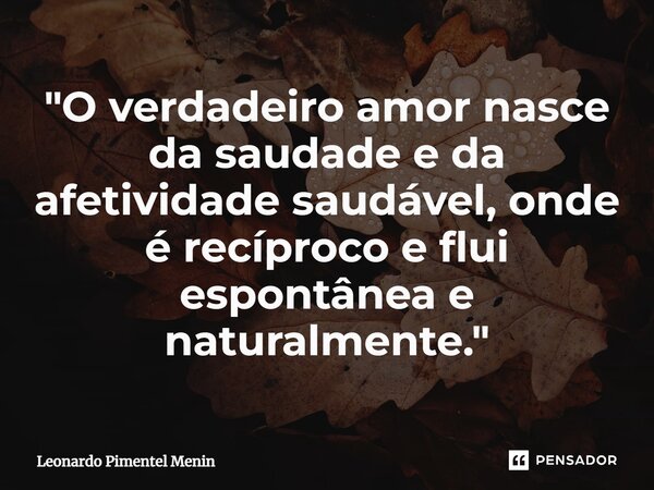 ⁠"O verdadeiro amor nasce da saudade e da afetividade saudável, onde é recíproco e flui espontânea e naturalmente."... Frase de Leonardo Pimentel Menin.