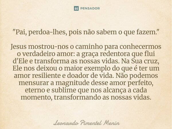 "Pai, perdoa-lhes, pois não sabem o que fazem." Jesus mostrou-nos o caminho para conhecermos o verdadeiro amor: a graça redentora que flui d'Ele e tra... Frase de Leonardo Pimentel Menin.