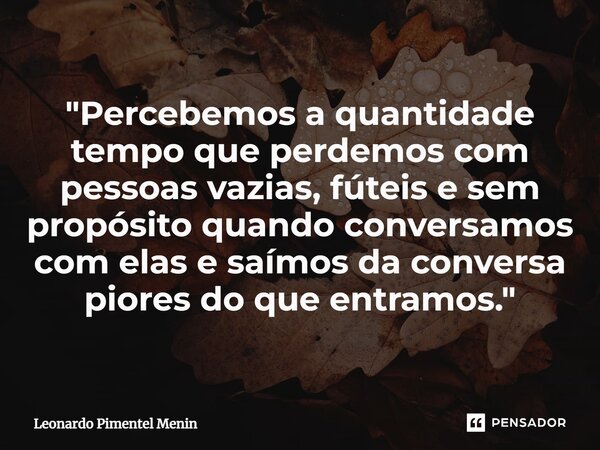 "Percebemos a quantidade tempo que perdemos com pessoas vazias, fúteis e sem propósito quando conversamos com elas e saímos da conversa piores do que entra... Frase de Leonardo Pimentel Menin.