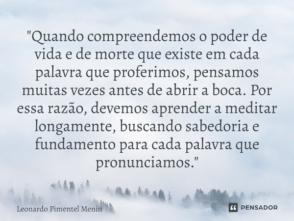 "Quando compreendemos o poder de vida e de morte que existe em cada palavra que proferimos, pensamos muitas vezes antes de abrir a boca. Por essa razão, de... Frase de Leonardo Pimentel Menin.